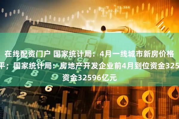 在线配资门户 国家统计局：4月一线城市新房价格环比持平；国家统计局：房地产开发企业前4月到位资金32596亿元