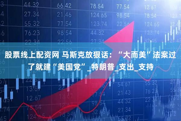 股票线上配资网 马斯克放狠话：“大而美”法案过了就建“美国党”_特朗普_支出_支持