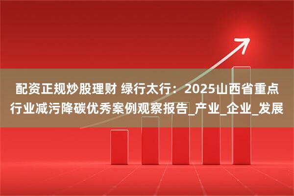 配资正规炒股理财 绿行太行：2025山西省重点行业减污降碳优秀案例观察报告_产业_企业_发展
