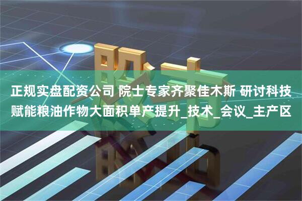 正规实盘配资公司 院士专家齐聚佳木斯 研讨科技赋能粮油作物大面积单产提升_技术_会议_主产区