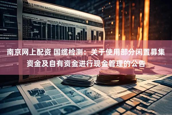 南京网上配资 国缆检测：关于使用部分闲置募集资金及自有资金进行现金管理的公告