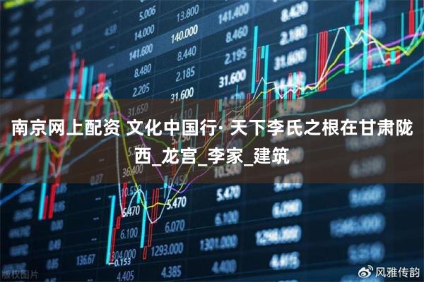 南京网上配资 文化中国行· 天下李氏之根在甘肃陇西_龙宫_李家_建筑