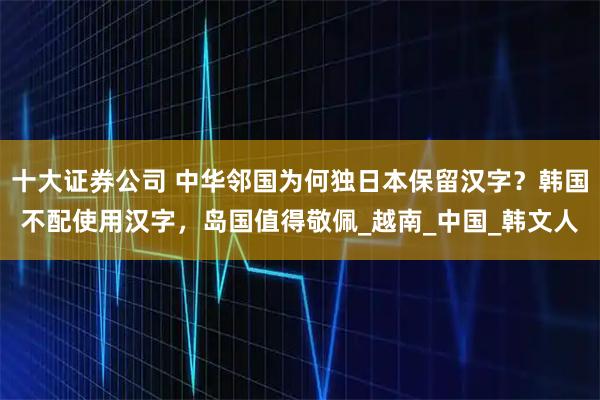 十大证券公司 中华邻国为何独日本保留汉字？韩国不配使用汉字，岛国值得敬佩_越南_中国_韩文人
