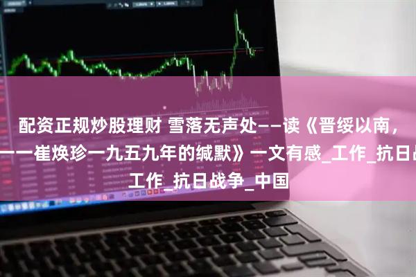 配资正规炒股理财 雪落无声处——读《晋绥以南，噤声以西一一崔焕珍一九五九年的缄默》一文有感_工作_抗日战争_中国