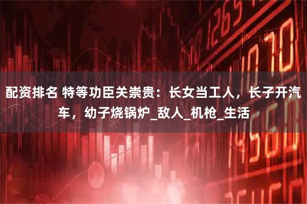 配资排名 特等功臣关崇贵：长女当工人，长子开汽车，幼子烧锅炉_敌人_机枪_生活