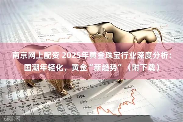 南京网上配资 2025年黄金珠宝行业深度分析：国潮年轻化，黄金“新趋势”（附下载）