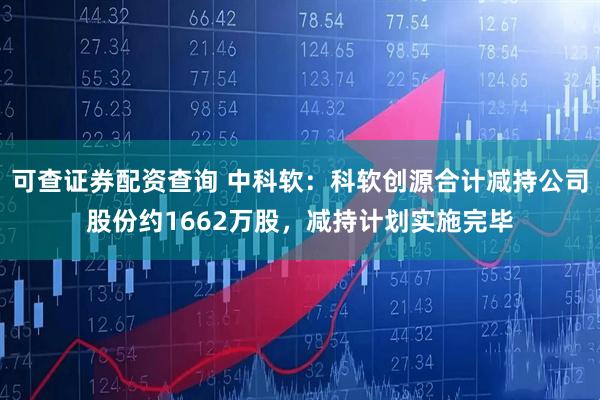 可查证券配资查询 中科软：科软创源合计减持公司股份约1662万股，减持计划实施完毕