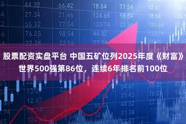 股票配资实盘平台 中国五矿位列2025年度《财富》世界500强第86位，连续6年排名前100位