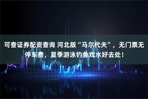 可查证券配资查询 河北版“马尔代夫”，无门票无停车费，夏季游泳钓鱼戏水好去处！