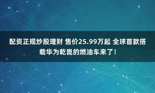 配资正规炒股理财 售价25.99万起 全球首款搭载华为乾崑的燃油车来了！