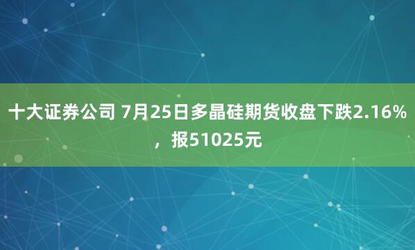 十大证券公司 7月25日多晶硅期货收盘下跌2.16%，报51025元