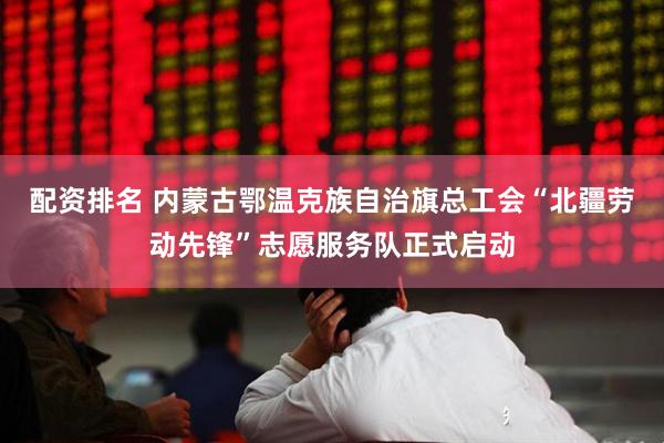 配资排名 内蒙古鄂温克族自治旗总工会“北疆劳动先锋”志愿服务队正式启动