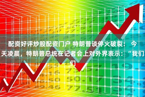 配资好评炒股配资门户 特朗普谈停火破裂： 今天凌晨，特朗普总统在记者会上对外界表示：“我们